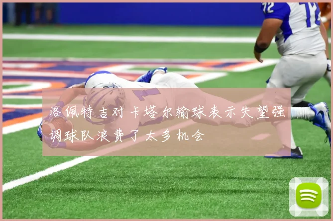 洛佩特吉对卡塔尔输球表示失望强调球队浪费了太多机会