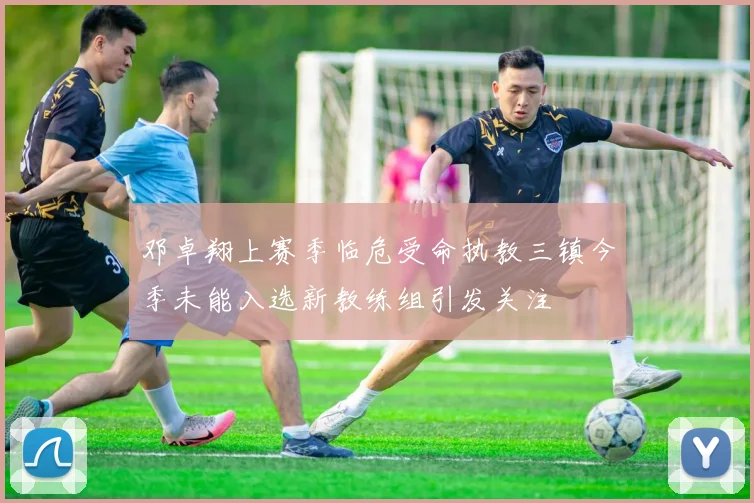 邓卓翔上赛季临危受命执教三镇今季未能入选新教练组引发关注