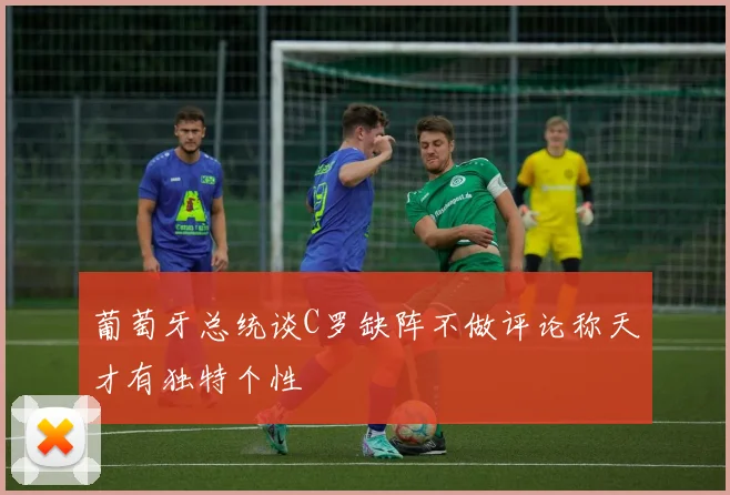 葡萄牙总统谈C罗缺阵不做评论称天才有独特个性