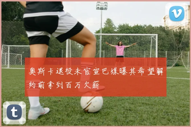 奥斯卡退役未官宣巴媒曝其希望解约前拿到百万欠薪