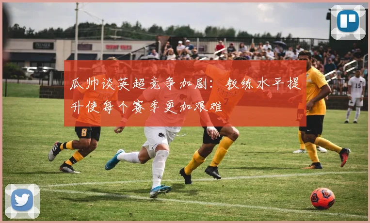 瓜帅谈英超竞争加剧：教练水平提升使每个赛季更加艰难