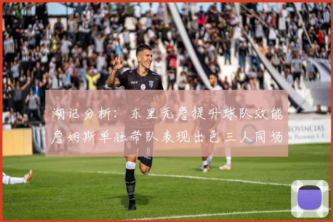 湖记分析：东里无詹提升球队效能詹姆斯单独带队表现出色三人同场反而下滑