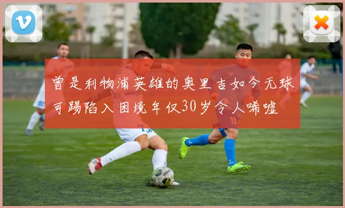 曾是利物浦英雄的奥里吉如今无球可踢陷入困境年仅30岁令人唏嘘