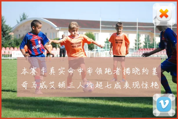 本赛季真实命中率领跑者揭晓约基奇马威艾顿三人均超七成表现惊艳
