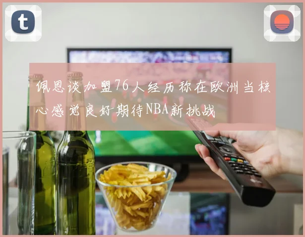 佩恩谈加盟76人经历称在欧洲当核心感觉良好期待NBA新挑战