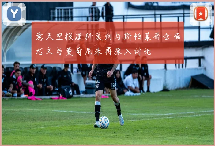 意天空报道科莫利与斯帕莱蒂会面尤文与曼奇尼未再深入讨论