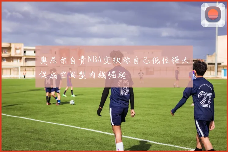 奥尼尔自责NBA变软称自己低位强大促成空间型内线崛起