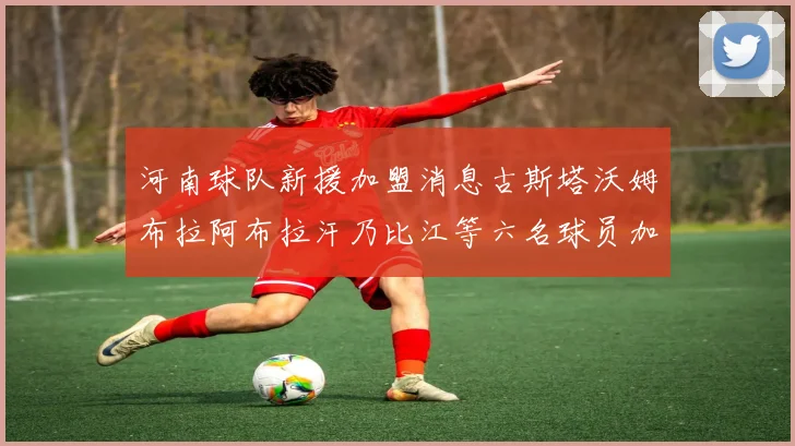 河南球队新援加盟消息古斯塔沃姆布拉阿布拉汗乃比江等六名球员加入