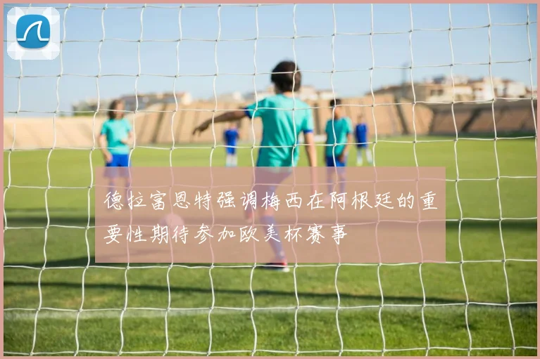 德拉富恩特强调梅西在阿根廷的重要性期待参加欧美杯赛事