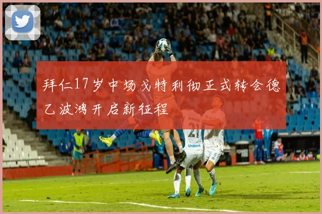 拜仁17岁中场戈特利彻正式转会德乙波鸿开启新征程