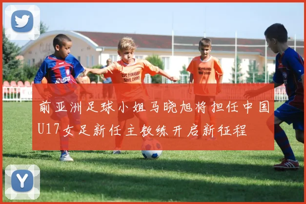 前亚洲足球小姐马晓旭将担任中国U17女足新任主教练开启新征程