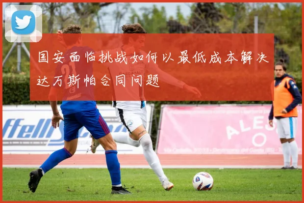国安面临挑战如何以最低成本解决达万斯帕合同问题
