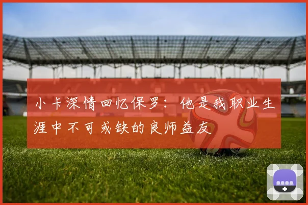 小卡深情回忆保罗：他是我职业生涯中不可或缺的良师益友