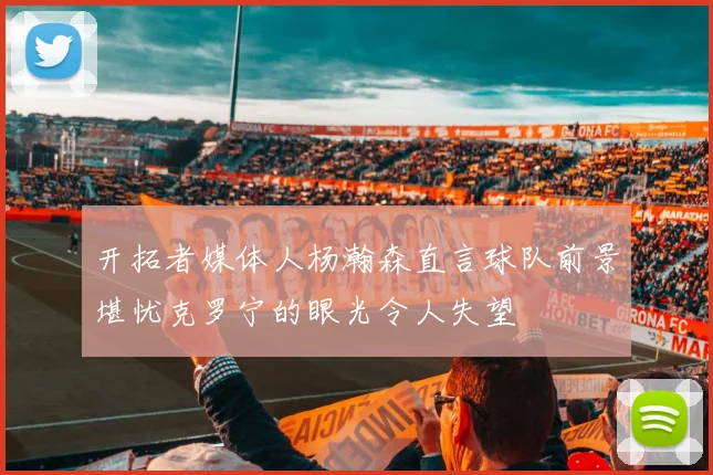 开拓者媒体人杨瀚森直言球队前景堪忧克罗宁的眼光令人失望