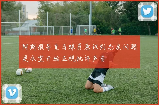 阿斯报导皇马球员意识到态度问题更衣室开始正视批评声音