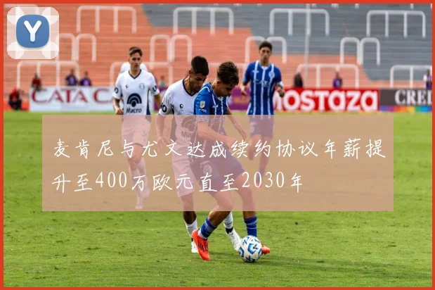 麦肯尼与尤文达成续约协议年薪提升至400万欧元直至2030年