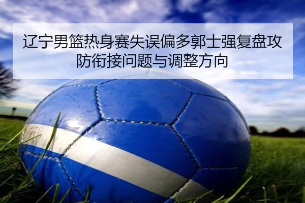 辽宁男篮热身赛失误偏多郭士强复盘攻防衔接问题与调整方向（kaiyun）